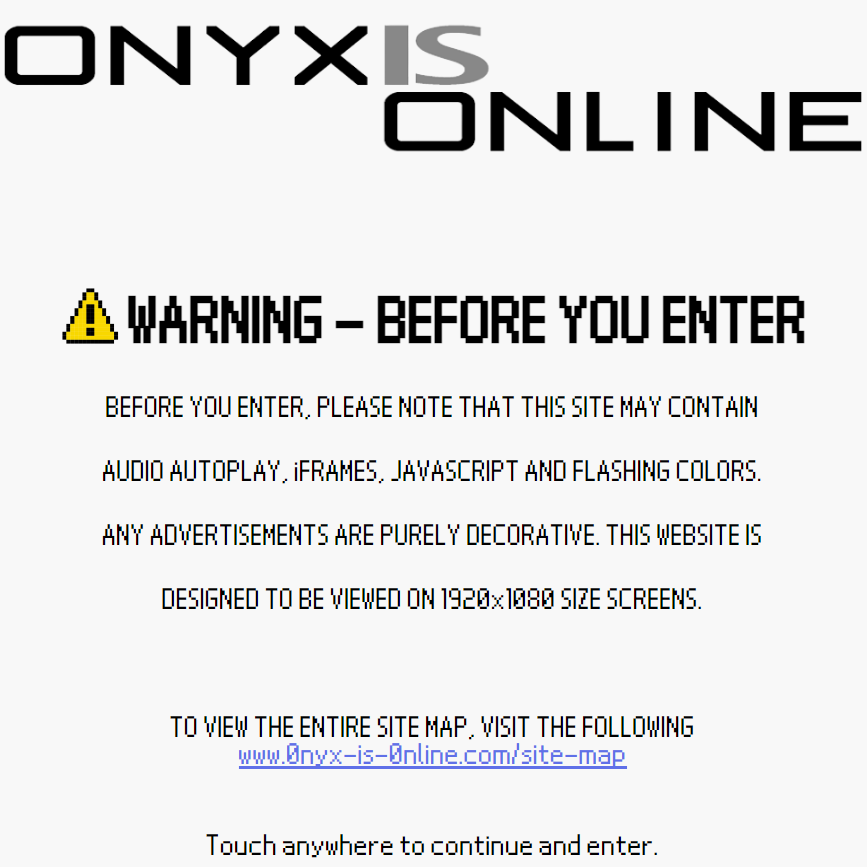 WARNING, BEFORE YOU ENTER. Before you enter, please note that this site may contain audio autoplay, i frames, javascript and flashing colors. any advertisements are purely decorative. this website is deseigned to be viewed on 1920 by 1080 seize screens. to view the entire site map, please visit www.0nyx-is-0nline.com/site-map